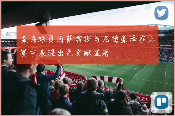 菜鸟球员冈萨雷斯与尼德豪泽在比赛中表现出色贡献显著