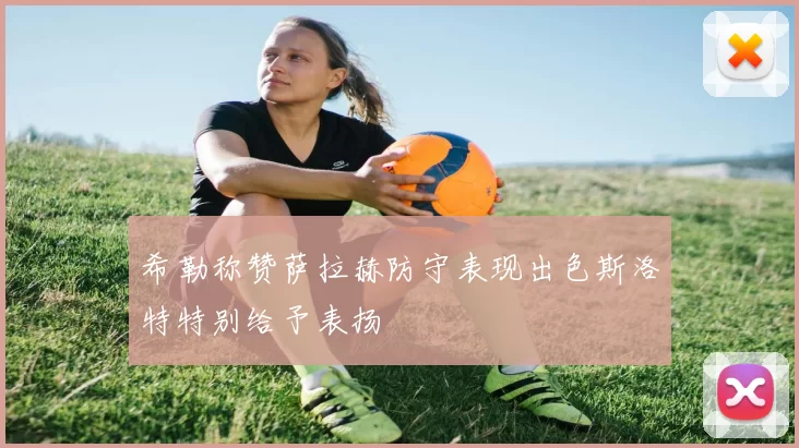 希勒称赞萨拉赫防守表现出色斯洛特特别给予表扬