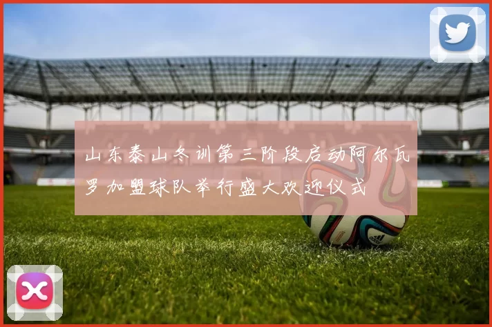 山东泰山冬训第三阶段启动阿尔瓦罗加盟球队举行盛大欢迎仪式