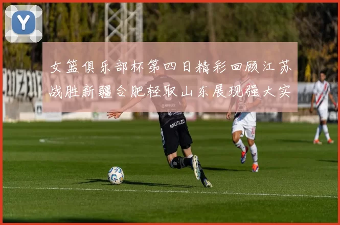 女篮俱乐部杯第四日精彩回顾江苏战胜新疆合肥轻取山东展现强大实力