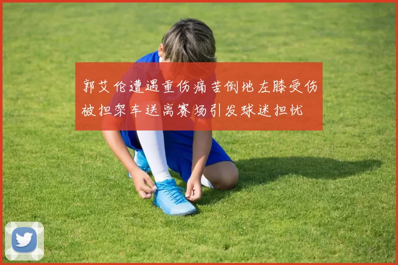 郭艾伦遭遇重伤痛苦倒地左膝受伤被担架车送离赛场引发球迷担忧