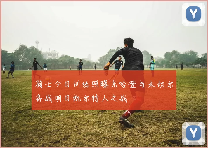 骑士今日训练照曝光哈登与米切尔备战明日凯尔特人之战