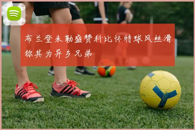 布兰登米勒盛赞科比怀特球风丝滑称其为异乡兄弟