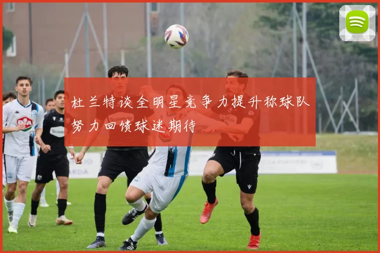 杜兰特谈全明星竞争力提升称球队努力回馈球迷期待