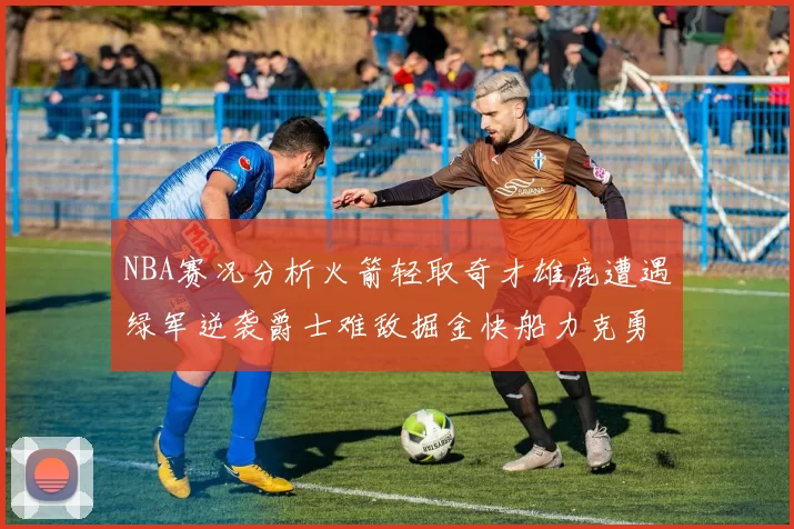 NBA赛况分析火箭轻取奇才雄鹿遭遇绿军逆袭爵士难敌掘金快船力克勇士