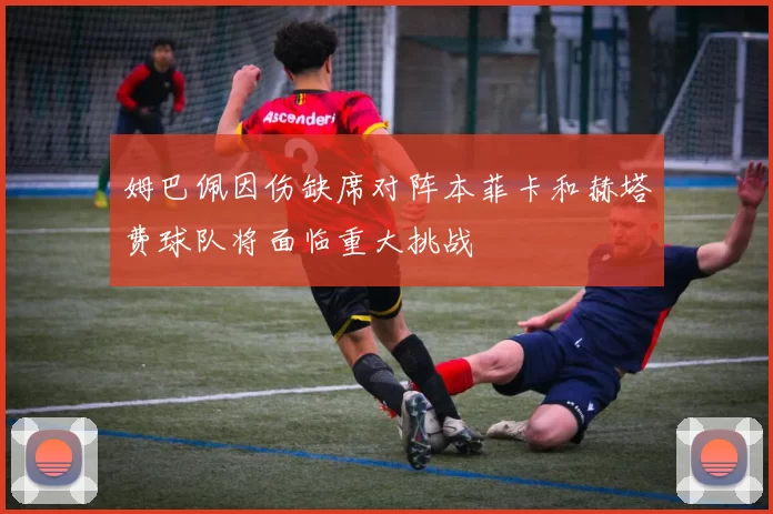 姆巴佩因伤缺席对阵本菲卡和赫塔费球队将面临重大挑战
