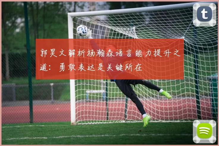 郭昊文解析杨瀚森语言能力提升之道：勇敢表达是关键所在