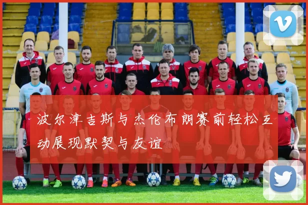 波尔津吉斯与杰伦布朗赛前轻松互动展现默契与友谊