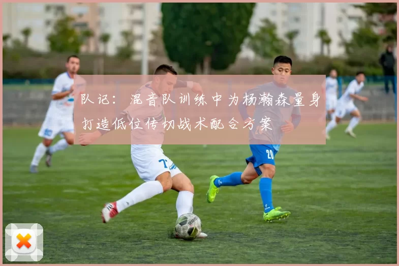 队记：混音队训练中为杨瀚森量身打造低位传切战术配合方案