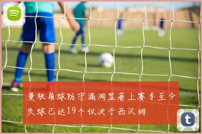 曼联角球防守漏洞显著上赛季至今失球已达19个仅次于西汉姆