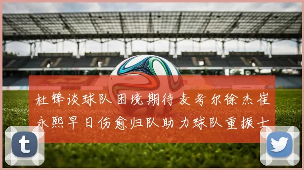 杜锋谈球队困境期待麦考尔徐杰崔永熙早日伤愈归队助力球队重振士气