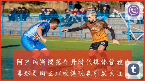 阿里纳斯揭露乔丹时代媒体管控内幕球员间互相吹捧现象引发关注
