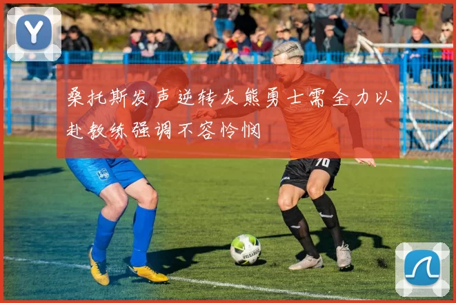 桑托斯发声逆转灰熊勇士需全力以赴教练强调不容怜悯