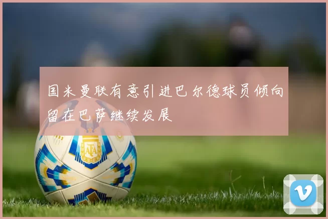 国米曼联有意引进巴尔德球员倾向留在巴萨继续发展