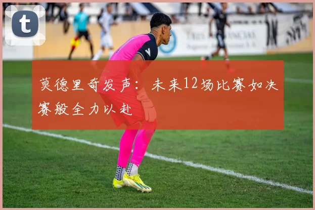 莫德里奇发声：未来12场比赛如决赛般全力以赴