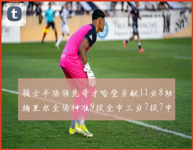 骑士半场领先奇才哈登贡献11分8助梅里尔全场神准9投全中三分7投7中