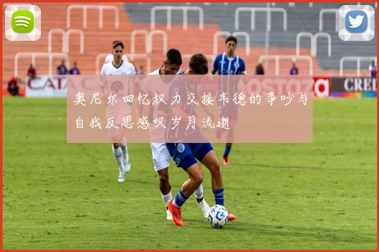 奥尼尔回忆权力交接韦德的争吵与自我反思感叹岁月流逝