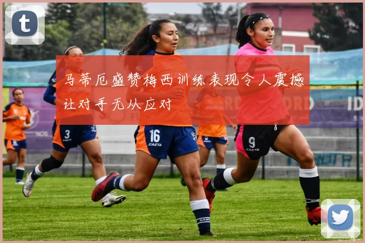 马蒂厄盛赞梅西训练表现令人震撼让对手无从应对