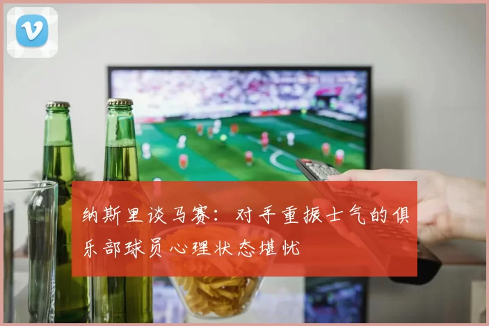 纳斯里谈马赛：对手重振士气的俱乐部球员心理状态堪忧