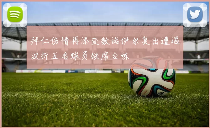 拜仁伤情再添变数诺伊尔复出遭遇波折五名球员缺席合练
