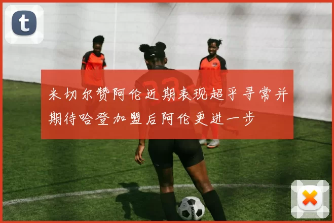 米切尔赞阿伦近期表现超乎寻常并期待哈登加盟后阿伦更进一步
