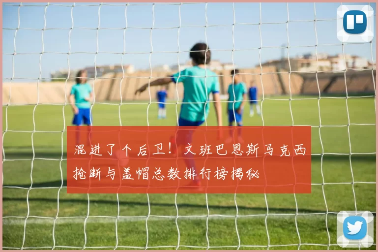 混进了个后卫！文班巴恩斯马克西抢断与盖帽总数排行榜揭秘