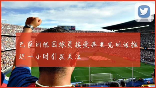 巴萨训练因球员接受弗里克训话推迟一小时引发关注