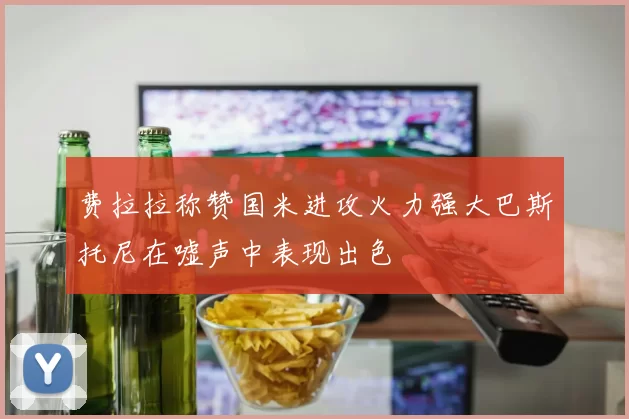 费拉拉称赞国米进攻火力强大巴斯托尼在嘘声中表现出色