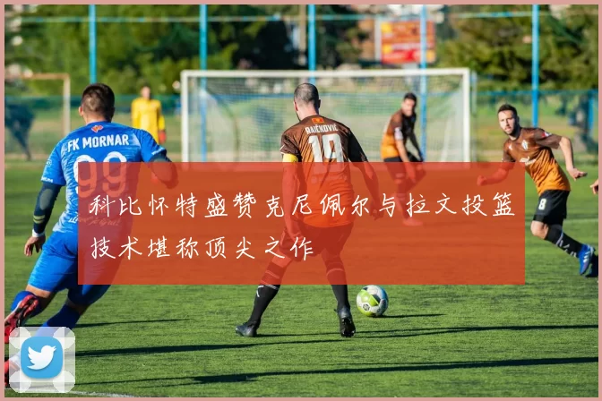 科比怀特盛赞克尼佩尔与拉文投篮技术堪称顶尖之作