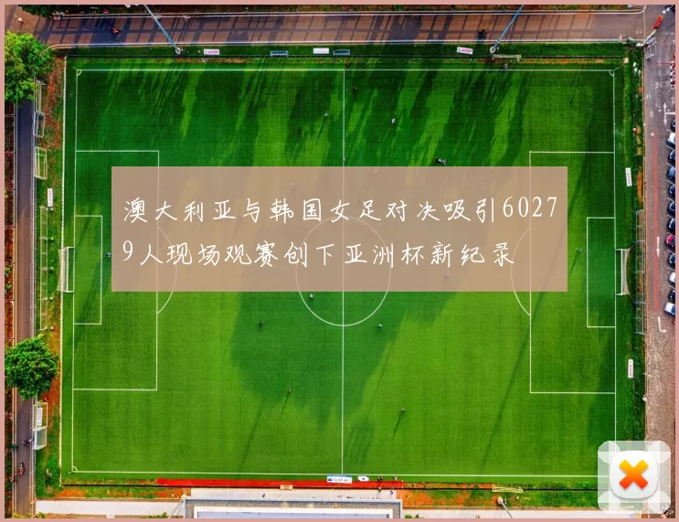 澳大利亚与韩国女足对决吸引60279人现场观赛创下亚洲杯新纪录