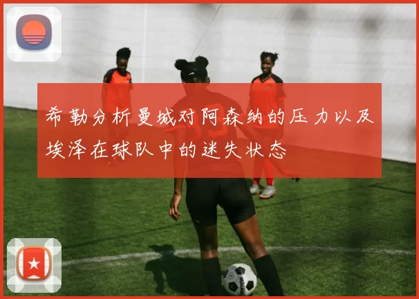 希勒分析曼城对阿森纳的压力以及埃泽在球队中的迷失状态