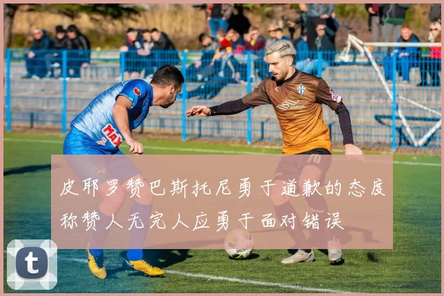皮耶罗赞巴斯托尼勇于道歉的态度称赞人无完人应勇于面对错误