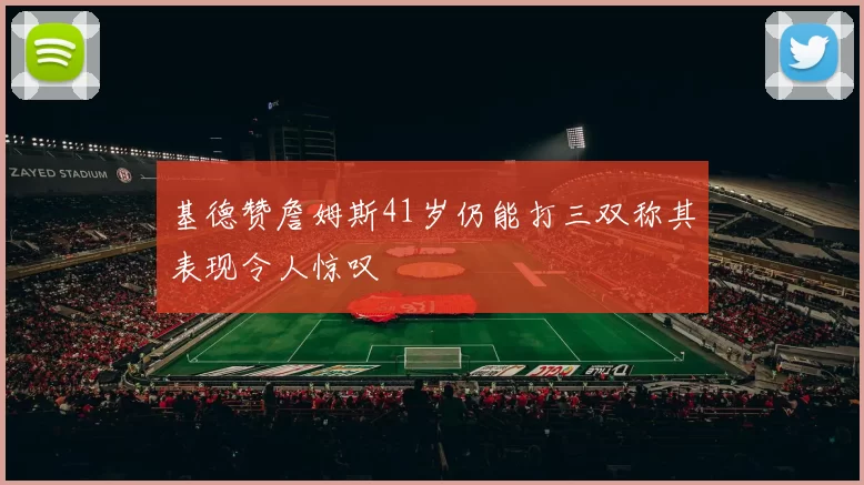 基德赞詹姆斯41岁仍能打三双称其表现令人惊叹